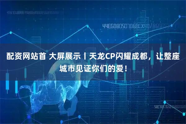 配资网站首 大屏展示丨天龙CP闪耀成都，让整座城市见证你们的爱！