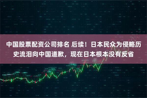 中国股票配资公司排名 后续！日本民众为侵略历史流泪向中国道歉，现在日本根本没有反省