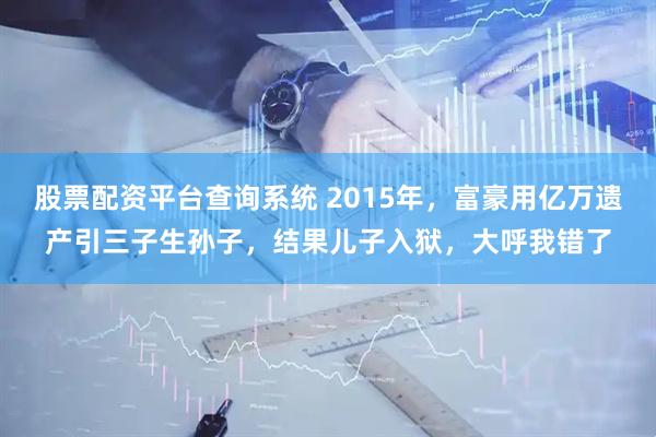 股票配资平台查询系统 2015年，富豪用亿万遗产引三子生孙子，结果儿子入狱，大呼我错了