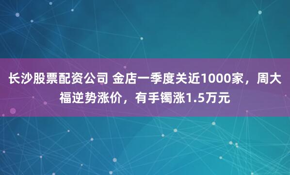 长沙股票配资公司 金店一季度关近1000家，周大福逆势涨价，有手镯涨1.5万元