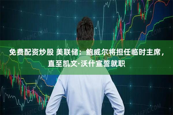免费配资炒股 美联储：鲍威尔将担任临时主席，直至凯文·沃什宣誓就职